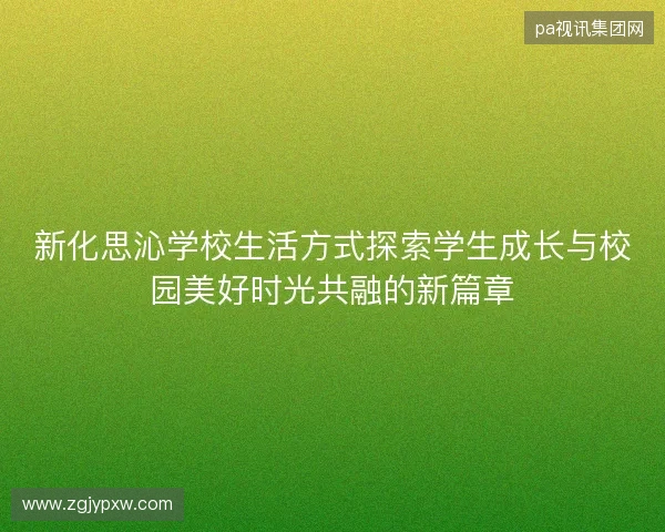 新化思沁学校生活方式探索学生成长与校园美好时光共融的新篇章