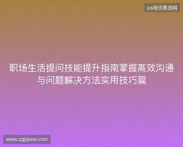 职场生活提问技能提升指南掌握高效沟通与问题解决方法实用技巧篇 职场生活提问技能提升指南掌握高效沟通与问题解决方法实用技巧篇