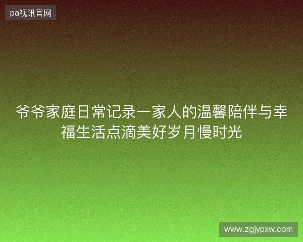 爷爷家庭日常记录一家人的温馨陪伴与幸福生活点滴美好岁月慢时光 爷爷家庭日常记录一家人的温馨陪伴与幸福生活点滴美好岁月慢时光